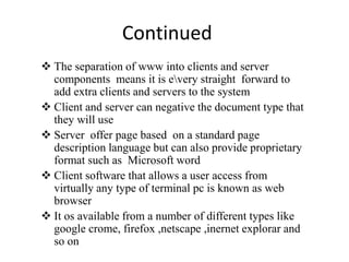 Continued
 The separation of www into clients and server
components means it is every straight forward to
add extra clients and servers to the system
 Client and server can negative the document type that
they will use
 Server offer page based on a standard page
description language but can also provide proprietary
format such as Microsoft word
 Client software that allows a user access from
virtually any type of terminal pc is known as web
browser
 It os available from a number of different types like
google crome, firefox ,netscape ,inernet explorar and
so on
 