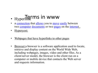 Terms in www• Hyperlink
• a connection that allows you to move easily between
two computer documents or two pages on the internet .
• Hyperyext:
• Webpages that have hyperlinks to other pages
• Browser:a browser is a software application used to locate,
retrieve and display content on the World Wide Web,
including webpages, images, video and other files. As a
client/server model, the browser is the client run on a
computer or mobile device that contacts the Web server
and requests information.
 