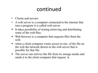 continued
• Clients and servers:
• A web server is a computer connected to the internet that
runs a program it is called web server
 It takes possibility of storing retrieving and distributing
some of the web files.
 Web browser is a computer that requests files from the
web.
 when a client computer wants access to one of the file on
the web the network directs to the web server that is
possible for that file.
 The server can retrives the file from its storage media and
sends it to the client computer that request it.
 