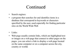 Continued
• Search engines:
• a program that searches for and identifies items in a
database that correspond to keywords or characters
specified by the user, used especially for finding particular
sites on the World Wide Web
• Links:
• Web page usually contain links, which are highlighted text
or images on a web page that connect to other pages on the
pages. you can select a link to display a web page located
on the same computer or on a computer across the city,
country or worlds
 