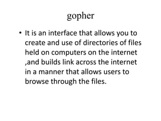 gopher
• It is an interface that allows you to
create and use of directories of files
held on computers on the internet
,and builds link across the internet
in a manner that allows users to
browse through the files.
 