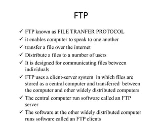 FTP
 FTP known as FILE TRANFER PROTOCOL
 it enables computer to speak to one another
 transfer a file over the internet
 Distribute a files to a number of users
 It is designed for communicating files between
individuals
 FTP uses a client-server system in which files are
stored as a central computer and transferred between
the computer and other widely distributed computers
 The central computer run software called an FTP
server
 The software at the other widely distributed computer
runs software called an FTP clients
 