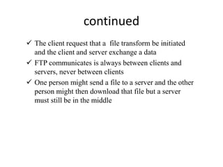 continued
 The client request that a file transform be initiated
and the client and server exchange a data
 FTP communicates is always between clients and
servers, never between clients
 One person might send a file to a server and the other
person might then download that file but a server
must still be in the middle
 