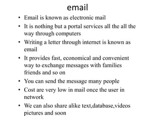 email
• Email is known as electronic mail
• It is nothing but a portal services all the all the
way through computers
• Writing a letter through internet is known as
email
• It provides fast, economical and convenient
way to exchange messages with families
friends and so on
• You can send the message many people
• Cost are very low in mail once the user in
network
• We can also share alike text,database,videos
pictures and soon
 