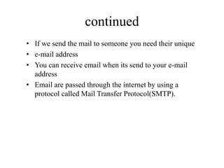 continued
• If we send the mail to someone you need their unique
• e-mail address
• You can receive email when its send to your e-mail
address
• Email are passed through the internet by using a
protocol called Mail Transfer Protocol(SMTP).
 