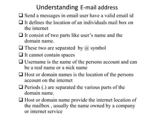 Understanding E-mail address
 Send a messages in email user have a valid email id
 It defines the location of an individuals mail box on
the internet
 It consist of two parts like user’s name and the
domain name.
 These two are separated by @ symbol
 It cannot contain spaces
 Username is the name of the persons account and can
be a real name or a nick name
 Host or domain names is the location of the persons
account on the internet
 Periods (.) are separated the various parts of the
domain name.
 Host or domain name provide the internet location of
the mailbox , usually the name owned by a company
or internet service
 