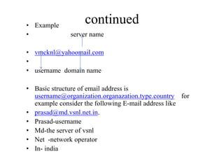 continued• Example
• server name
• vmcknl@yahoomail.com
•
• username domain name
• Basic structure of email address is
username@organization.organazation.type.country for
example consider the following E-mail address like
• prasad@md.vsnl.net.in.
• Prasad-username
• Md-the server of vsnl
• Net -network operator
• In- india
 