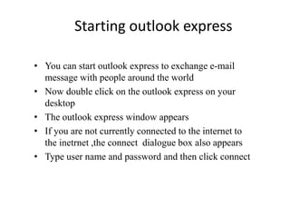 Starting outlook express
• You can start outlook express to exchange e-mail
message with people around the world
• Now double click on the outlook express on your
desktop
• The outlook express window appears
• If you are not currently connected to the internet to
the inetrnet ,the connect dialogue box also appears
• Type user name and password and then click connect
 