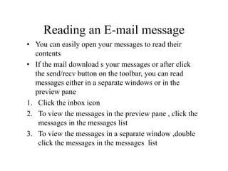 Reading an E-mail message
• You can easily open your messages to read their
contents
• If the mail download s your messages or after click
the send/recv button on the toolbar, you can read
messages either in a separate windows or in the
preview pane
1. Click the inbox icon
2. To view the messages in the preview pane , click the
messages in the messages list
3. To view the messages in a separate window ,double
click the messages in the messages list
 