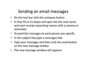 Sending an email messages
• On the tool bar click the compose button
• In that TO or Cc boxes will open the the mail name
and each receipt separating names with a comma or
semicolon
• To:send the messages to each person you specify
• In the subject box,type a messages title
• Type your messages and then click the send button
on the new message toolbar
• The new message window will appears
 