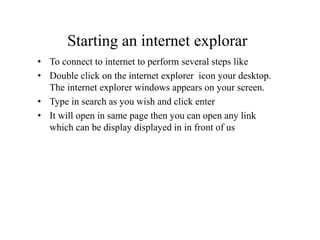 Starting an internet explorar
• To connect to internet to perform several steps like
• Double click on the internet explorer icon your desktop.
The internet explorer windows appears on your screen.
• Type in search as you wish and click enter
• It will open in same page then you can open any link
which can be display displayed in in front of us
 