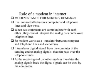 Role of a modem in internet
 MODEM STANDS FOR MOduler / DEModuler
 It is connected between a computer and telephone
lines and vice-versa
 When two computers are communicate with each
other , they cannot interpret the analog data come over
telephone lines
 So modem works as a translator between computer
and telephone lines and vice-versa
 It translates digital signal from the computer at the
sending end to analog signals that can pass over the
telephone lines
 At the receiving end , another modem translates the
analog signals back the digital signals can be used by
the computers.
 