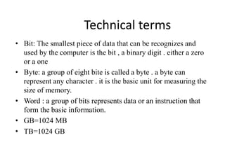Technical terms
• Bit: The smallest piece of data that can be recognizes and
used by the computer is the bit , a binary digit . either a zero
or a one
• Byte: a group of eight bite is called a byte . a byte can
represent any character . it is the basic unit for measuring the
size of memory.
• Word : a group of bits represents data or an instruction that
form the basic information.
• GB=1024 MB
• TB=1024 GB
 