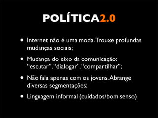 POLÍTICA2.0

• Internet não é uma moda. Trouxe profundas
  mudanças sociais;
• Mudança do eixo da comunicação:
  “escutar”, “dialogar”, “compartilhar”;
• Não fala apenas com os jovens. Abrange
  diversas segmentações;
• Linguagem informal (cuidados/bom senso)
 