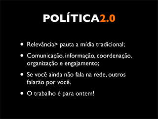POLÍTICA2.0

• Relevância> pauta a mídia tradicional;
• Comunicação, informação, coordenação,
  organização e engajamento;
• Se você ainda não fala na rede, outros
  falarão por você.
• O trabalho é para ontem!
 