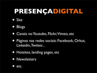 PRESENÇADIGITAL
• Site
• Blogs
• Canais no Youtube, Flickr,Vimeo, etc
• Páginas nas redes sociais: Facebook, Orkut,
  Linkedin, Twitter...
• Hotsites, landing pages, etc
• Newsletters
• etc.
 
