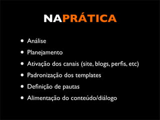 NAPRÁTICA

• Análise
• Planejamento
• Ativação dos canais (site, blogs, perﬁs, etc)
• Padronização dos templates
• Deﬁnição de pautas
• Alimentação do conteúdo/diálogo
 