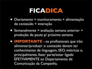FICADICA
• Diariamente = monitoramento + alimentação
  de conteúdo + interação
• Semanalmente = avaliação semana anterior +
  produção de pauta p/ próxima semana
• IMPORTANTE - os proﬁssionais que irão
  alimentar/produzir o conteúdo devem ter
  conhecimento de linguagem, SEO, métricas e,
  principalmente, fazer parte/estar ligado
  EFETIVAMENTE ao Departamento de
  Comunicação da Campanha.
 