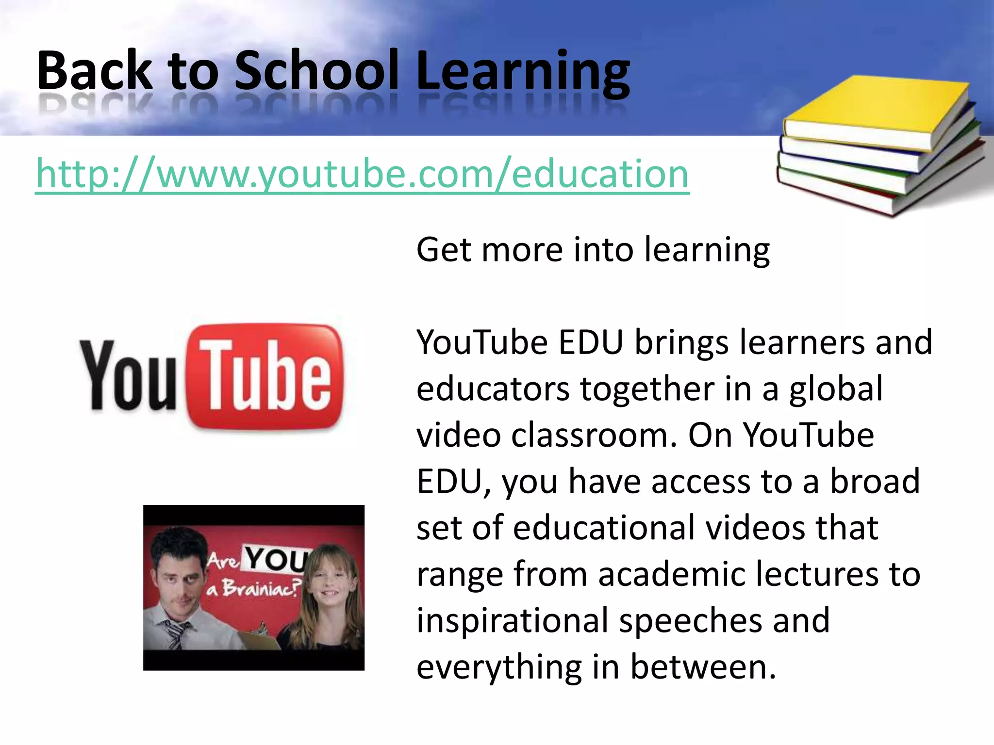 Back to School Learning
http://www.youtube.com/education
                  Get more into learning

                  YouTube EDU brings learners and
                  educators together in a global
                  video classroom. On YouTube
                  EDU, you have access to a broad
                  set of educational videos that
                  range from academic lectures to
                  inspirational speeches and
                  everything in between.
 