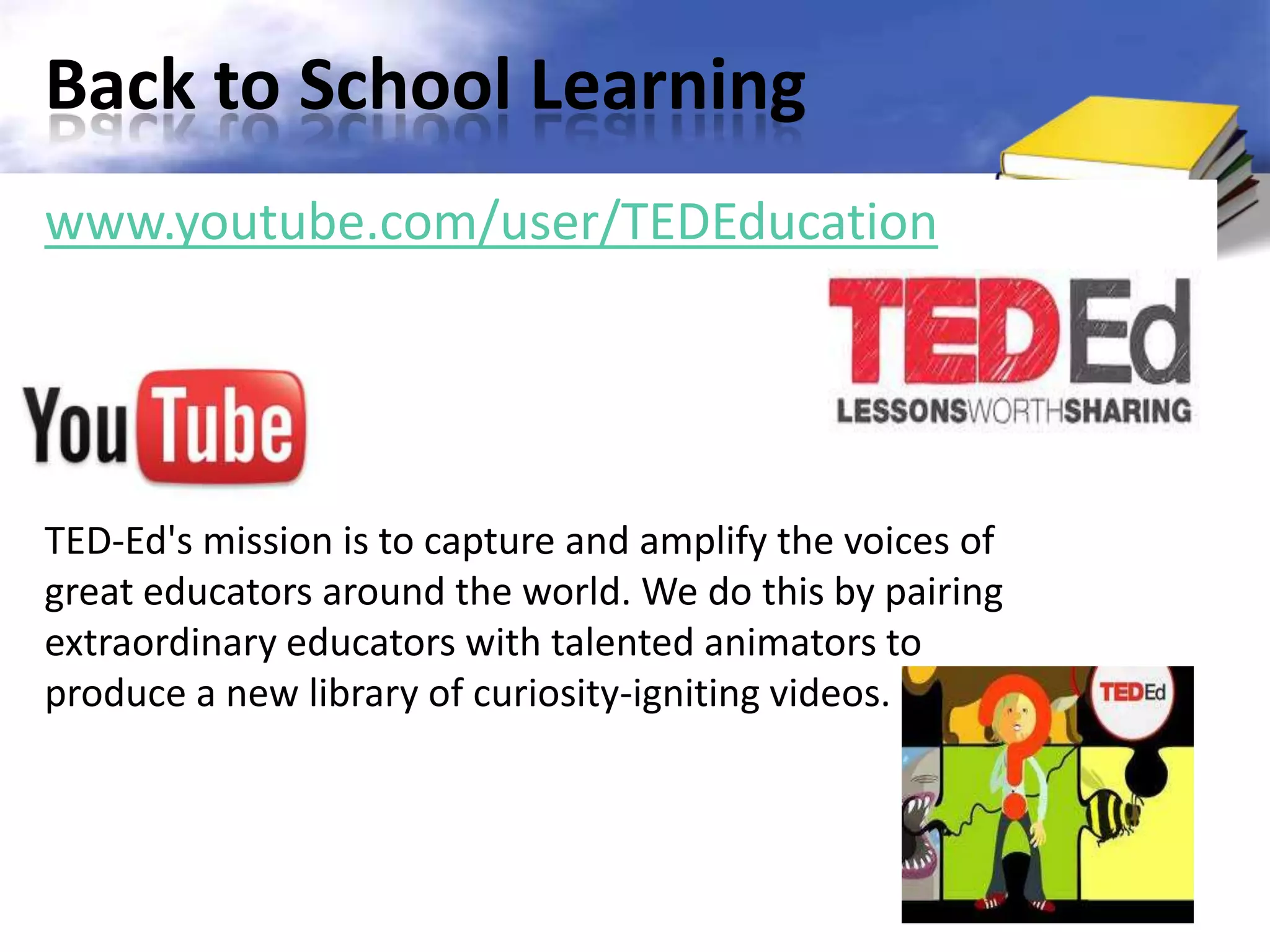 Back to School Learning
www.youtube.com/user/TEDEducation




TED-Ed's mission is to capture and amplify the voices of
great educators around the world. We do this by pairing
extraordinary educators with talented animators to
produce a new library of curiosity-igniting videos.
 