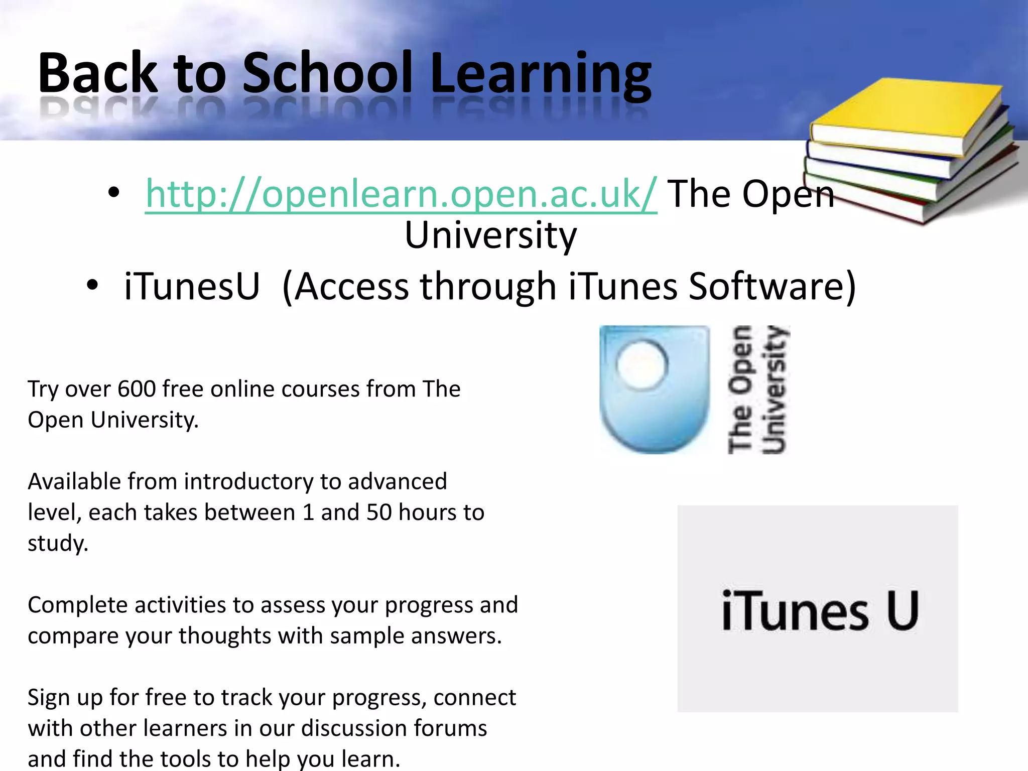Back to School Learning
      • http://openlearn.open.ac.uk/ The Open
                      University
     • iTunesU (Access through iTunes Software)

Try over 600 free online courses from The
Open University.

Available from introductory to advanced
level, each takes between 1 and 50 hours to
study.

Complete activities to assess your progress and
compare your thoughts with sample answers.

Sign up for free to track your progress, connect
with other learners in our discussion forums
and find the tools to help you learn.
 