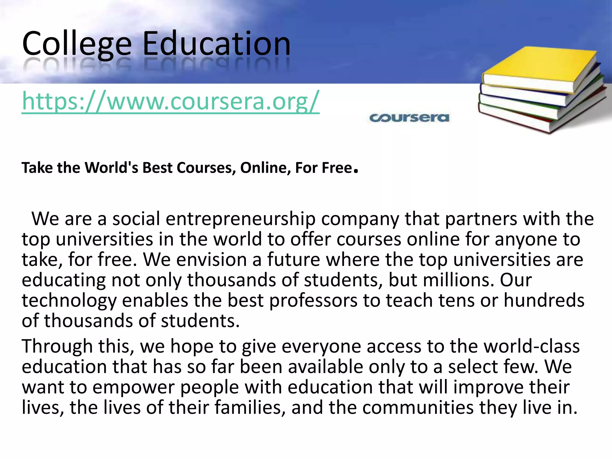 College Education
https://www.coursera.org/

Take the World's Best Courses, Online, For Free.


  We are a social entrepreneurship company that partners with the
top universities in the world to offer courses online for anyone to
take, for free. We envision a future where the top universities are
educating not only thousands of students, but millions. Our
technology enables the best professors to teach tens or hundreds
of thousands of students.
Through this, we hope to give everyone access to the world-class
education that has so far been available only to a select few. We
want to empower people with education that will improve their
lives, the lives of their families, and the communities they live in.
 