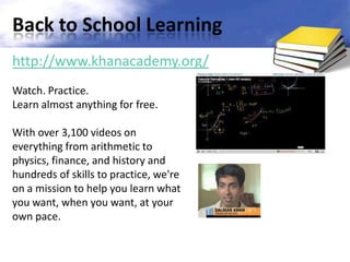 Back to School Learning
http://www.khanacademy.org/
Watch. Practice.
Learn almost anything for free.

With over 3,100 videos on
everything from arithmetic to
physics, finance, and history and
hundreds of skills to practice, we're
on a mission to help you learn what
you want, when you want, at your
own pace.
 