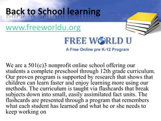 Back to School learning
www.freeworldu.org


 .
We are a 501(c)3 nonprofit online school offering our
students a complete preschool through 12th grade curriculum.
Our proven program is supported by research that shows that
children can learn faster and enjoy learning more using our
methods. The curriculum is taught via flashcards that break
subjects down into small, easily assimilated fact units. The
flashcards are presented through a program that remembers
what each student has learned and what he or she needs to
keep working on
 