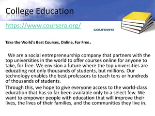 College Education
https://www.coursera.org/

Take the World's Best Courses, Online, For Free.


  We are a social entrepreneurship company that partners with the
top universities in the world to offer courses online for anyone to
take, for free. We envision a future where the top universities are
educating not only thousands of students, but millions. Our
technology enables the best professors to teach tens or hundreds
of thousands of students.
Through this, we hope to give everyone access to the world-class
education that has so far been available only to a select few. We
want to empower people with education that will improve their
lives, the lives of their families, and the communities they live in.
 