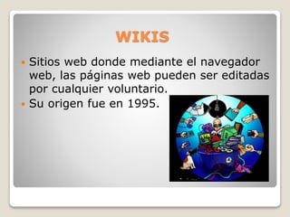 WIKIS
 Sitios web donde mediante el navegador
web, las páginas web pueden ser editadas
por cualquier voluntario.
 Su origen fue en 1995.
 