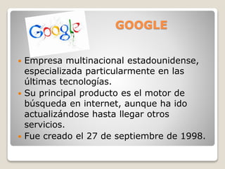 GOOGLE
 Empresa multinacional estadounidense,
especializada particularmente en las
últimas tecnologías.
 Su principal producto es el motor de
búsqueda en internet, aunque ha ido
actualizándose hasta llegar otros
servicios.
 Fue creado el 27 de septiembre de 1998.
 