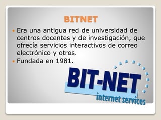 BITNET
 Era una antigua red de universidad de
centros docentes y de investigación, que
ofrecía servicios interactivos de correo
electrónico y otros.
 Fundada en 1981.
 