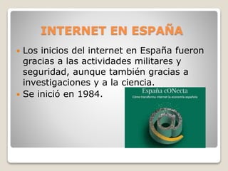 INTERNET EN ESPAÑA
 Los inicios del internet en España fueron
gracias a las actividades militares y
seguridad, aunque también gracias a
investigaciones y a la ciencia.
 Se inició en 1984.
 