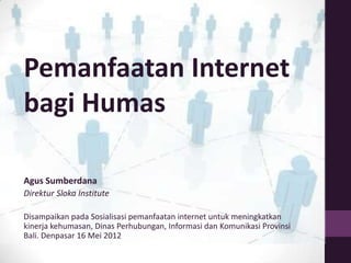 Pemanfaatan Internet
bagi Humas

Agus Sumberdana
Direktur Sloka Institute

Disampaikan pada Sosialisasi pemanfaatan internet untuk meningkatkan
kinerja kehumasan, Dinas Perhubungan, Informasi dan Komunikasi Provinsi
Bali. Denpasar 16 Mei 2012
 
