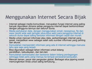 Menggunakan Internet SecaraBijakInternet sebagai media komunikasi, merupakanfungsi internet yang paling banyakdigunakandimanasetiappengguna internet dapatberkomunikasidenganpenggunalainnyadariseluruhdunia. Media pertukaran data, denganmenggunakan email, newsgroup, ftp dan www (world wide web jaringansitus-situs web) parapengguna internet diseluruhduniadapatsalingbertukarinformasidengancepatdanmurah. Media untukmencariinformasiatau data, perkembangan internet yang pesat, menjadikan www sebagaisalahsatusumberinformasi yang pentingdanakurat. Kemudahanmemperolehinformasi yang adadi internet sehinggamanusiatahuapasaja yang terjadi. Bisadigunakansebagailahaninformasiuntukbidangpendidikan, kebudayaan, dan lain-lain Kemudahanbertransaksidanberbisnisdalambidangperdagangansehinggatidakperlupergimenujuketempatpenawaran/penjualan.Mencariteman, pacardanpergaulan global. BerbagaisitusjejaringsosialmemungkinkanAndauntuksalingterhubung…