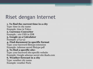 Risetdengan Internet1. To find the current time in a cityType: time in city nameExample: time in Tokyo2. Currency ConverterExample : 100 USD in IDR3. Google as a CalculatorExample: 3*(3+3)4. Find document in specific formatType: your keyword filetype:extensionExample: Adsense secret filetype:pdf5. To find a specific site:Type: your keyword site:specific websiteExample: Google adsense secret site:ikads.com6. Weather forecast in a cityType: weather city nameExample: weather Paris