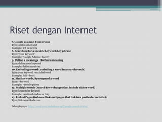 Risetdengan Internet7. Google as a unit ConversionType: unit in other unitExample: 3 ft in meters8. Searching for a specific keyword/key phraseType: “your keyword”Example: “Google Adsense Secret”9. Define a meanings : To find a meaningType: define:your keywordExample: define:carnivora10. Excluding a word (excluding a word in a search result)Type: your keyword –exclided wordExample: Bali –hotel11. Similar words/Synonym of a wordType: ~keywordExample: ~mobile phone12. Multiple words (search for webpages that include either word)Type: keyword or keywordExample: vacation London or Italy13. Linked Pages (to know links webpages that link to a particular website):Type: link:www.ikads.comSelengkapnya: http://prezi.com/mohshuoe-qcf/google-search-tricks/