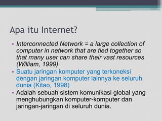 Apaitu Internet?Interconnected Network = a large collection of computer in network that are tied together so that many user can share their vast resources (William, 1999)Suatujaringankomputer yang terkoneksidenganjaringankomputerlainnyakeseluruhdunia (Kitao, 1998)Adalahsebuahsistemkomunikasi global yang menghubungkankomputer-komputerdanjaringan-jaringandiseluruhdunia.