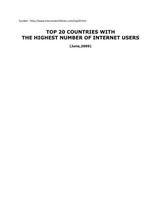 Sumber : http://www.internetworldstats.com/top20.htm



         TOP 20 COUNTRIES WITH
  THE HIGHEST NUMBER OF INTERNET USERS
                                       (June,2009)
 