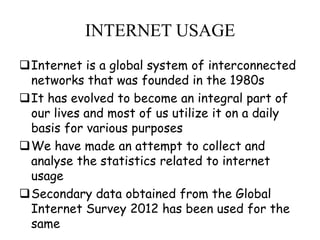 INTERNET USAGE
Internet is a global system of interconnected
networks that was founded in the 1980s
It has evolved to become an integral part of
our lives and most of us utilize it on a daily
basis for various purposes
We have made an attempt to collect and
analyse the statistics related to internet
usage
Secondary data obtained from the Global
Internet Survey 2012 has been used for the
same

 