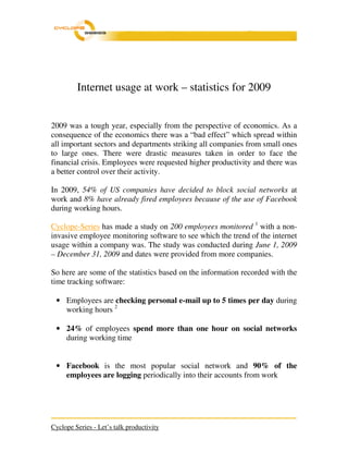 Internet usage at work – statistics for 2009


2009 was a tough year, especially from the perspective of economics. As a
consequence of the economics there was a “bad effect” which spread within
all important sectors and departments striking all companies from small ones
to large ones. There were drastic measures taken in order to face the
financial crisis. Employees were requested higher productivity and there was
a better control over their activity.

In 2009, 54% of US companies have decided to block social networks at
work and 8% have already fired employees because of the use of Facebook
during working hours.

Cyclope-Series has made a study on 200 employees monitored 1 with a non-
invasive employee monitoring software to see which the trend of the internet
usage within a company was. The study was conducted during June 1, 2009
– December 31, 2009 and dates were provided from more companies.

So here are some of the statistics based on the information recorded with the
time tracking software:

 • Employees are checking personal e-mail up to 5 times per day during
   working hours 2

 • 24% of employees spend more than one hour on social networks
   during working time


 • Facebook is the most popular social network and 90% of the
   employees are logging periodically into their accounts from work




Cyclope Series - Let’s talk productivity
 