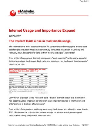 Page 1 of 3




Internet Usage and Importance Expand
JULY 2, 2007

The Internet leads a rise in most media usage.
The Internet is the most essential medium for consumers and newspapers are the least,
according to an Edison Media Research study conducted by Arbitron in January and
February 2007. Respondents were all from the US and ages 12 and older.

Over a third of consumers deemed newspapers "least essential," while nearly a quarter
felt that way about the Internet. Both radio and television had the fewest "least essential"
mentions, at 18%.




Larry Rosin of Edison Media Research said, "It is not a stretch to say that the Internet
has become just as important as television as an important source of information and
entertainment in the lives of Americans."

Over a third of respondents said they were using the Internet and television more than in
2002. Radio was the only medium to take a major hit, with an equal percentage of
respondents saying they used it more and less.



http://www.emarketer.com/Articles/Print.aspx?id=1005099&src=print_article_blue_bottom... 7/2/2007
 