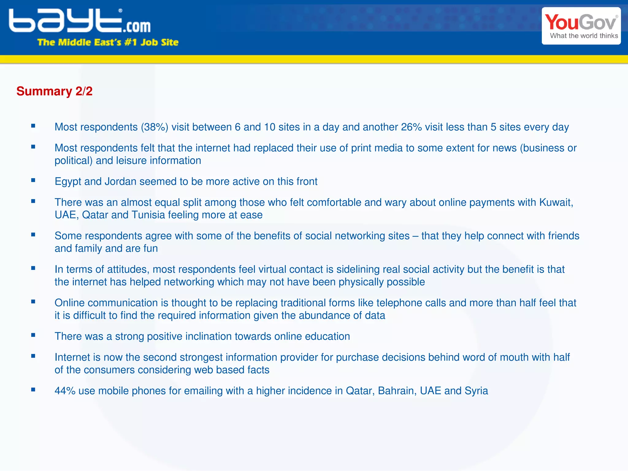 Summary 2/2

     Most respondents (38%) visit between 6 and 10 sites in a day and another 26% visit less than 5 sites every day

     Most respondents felt that the internet had replaced their use of print media to some extent for news (business or
     political) and leisure information
     Egypt and Jordan seemed to be more active on this front
     There was an almost equal split among those who felt comfortable and wary about online payments with Kuwait,
     UAE, Qatar and Tunisia feeling more at ease

     Some respondents agree with some of the benefits of social networking sites – that they help connect with friends
     and family and are fun

     In terms of attitudes, most respondents feel virtual contact is sidelining real social activity but the benefit is that
     the internet has helped networking which may not have been physically possible

     Online communication is thought to be replacing traditional forms like telephone calls and more than half feel that
     it is difficult to find the required information given the abundance of data

     There was a strong positive inclination towards online education

     Internet is now the second strongest information provider for purchase decisions behind word of mouth with half
     of the consumers considering web based facts

     44% use mobile phones for emailing with a higher incidence in Qatar, Bahrain, UAE and Syria
 