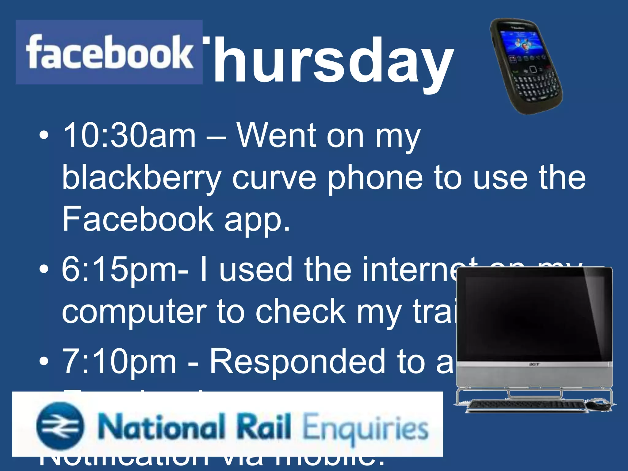 Thursday
• 10:30am – Went on my
  blackberry curve phone to use the
  Facebook app.
• 6:15pm- I used the internet on my
  computer to check my train times.
• 7:10pm - Responded to a
  Facebook
Notification via mobile.
 