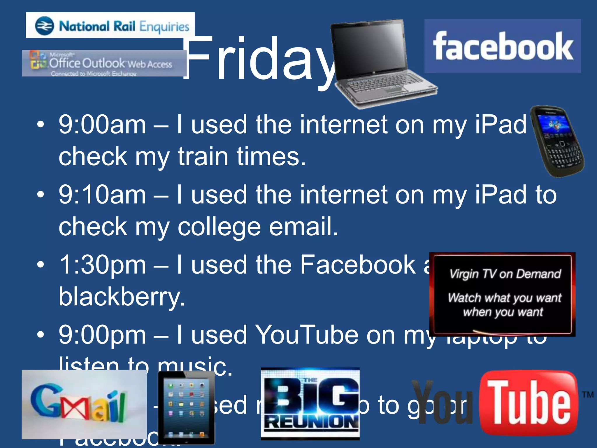 Friday
• 9:00am – I used the internet on my iPad to
  check my train times.
• 9:10am – I used the internet on my iPad to
  check my college email.
• 1:30pm – I used the Facebook app on my
  blackberry.
• 9:00pm – I used YouTube on my laptop to
  listen to music.
• 9:00pm – I used my laptop to go on
  Facebook.
 