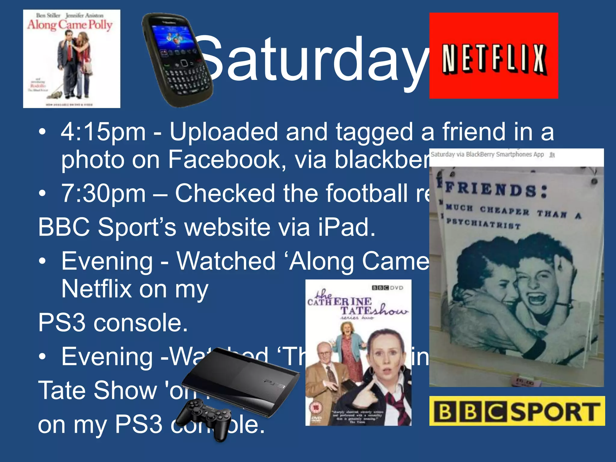 Saturday
• 4:15pm - Uploaded and tagged a friend in a
  photo on Facebook, via blackberry.
• 7:30pm – Checked the football results on
BBC Sport’s website via iPad.
• Evening - Watched ‘Along Came Polly’ on
  Netflix on my
PS3 console.
• Evening -Watched ‘The Catherine
Tate Show 'on Netflix
on my PS3 console.
 