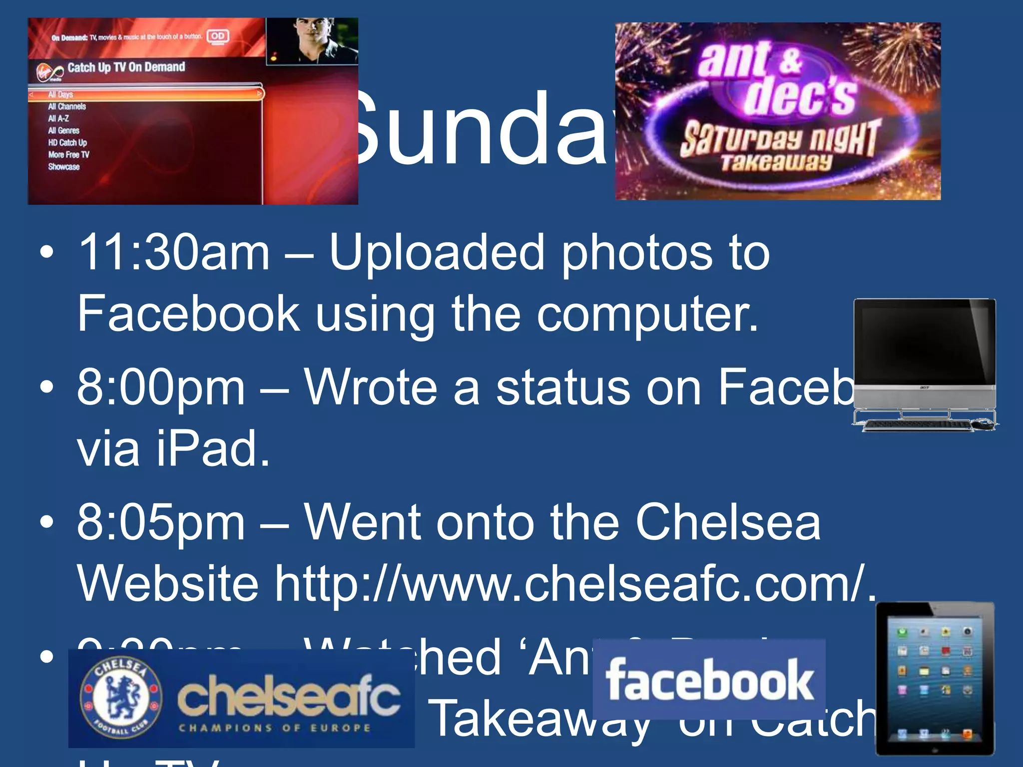Sunday
• 11:30am – Uploaded photos to
  Facebook using the computer.
• 8:00pm – Wrote a status on Facebook
  via iPad.
• 8:05pm – Went onto the Chelsea
  Website http://www.chelseafc.com/.
• 9:30pm – Watched ‘Ant & Dec’s
  Saturday Night Takeaway’ on Catch
 