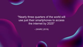 "Nearly three quarters of the world will
use just their smartphones to access
the internet by 2025"
- (WARC,2019)
 