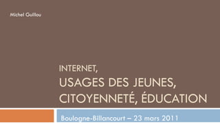Michel Guillou




                 INTERNET,
                 USAGES DES JEUNES,
                 CITOYENNETÉ, ÉDUCATION
                 Boulogne-Billancourt – 23 mars 2011
 