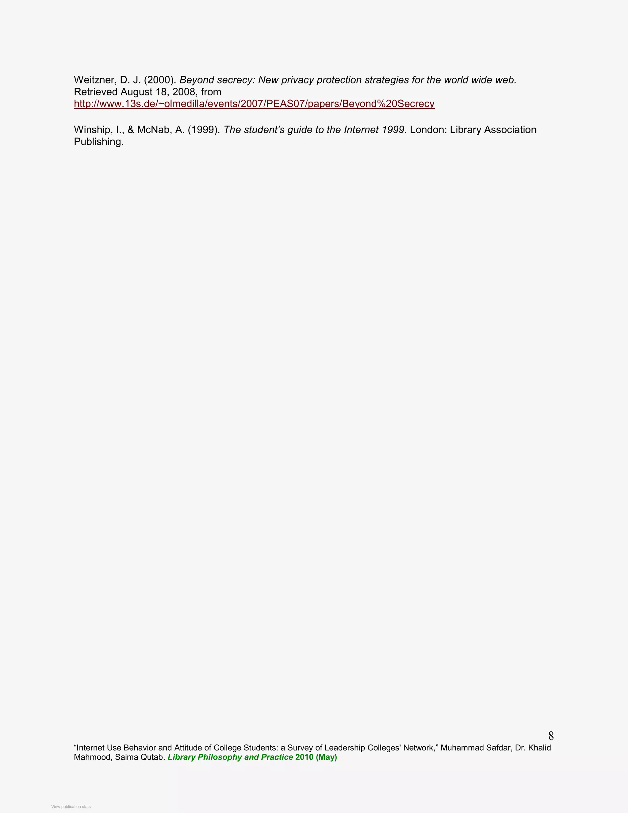 “Internet Use Behavior and Attitude of College Students: a Survey of Leadership Colleges' Network,” Muhammad Safdar, Dr. Khalid
Mahmood, Saima Qutab. Library Philosophy and Practice 2010 (May)
8
Weitzner, D. J. (2000). Beyond secrecy: New privacy protection strategies for the world wide web.
Retrieved August 18, 2008, from
http://www.13s.de/~olmedilla/events/2007/PEAS07/papers/Beyond%20Secrecy
Winship, I., & McNab, A. (1999). The student's guide to the Internet 1999. London: Library Association
Publishing.
View publication stats
View publication stats
 